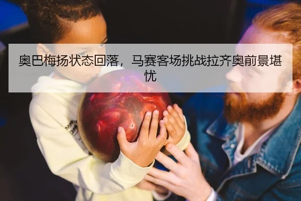 奥巴梅扬状态回落，马赛客场挑战拉齐奥前景堪忧
